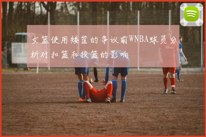 女篮使用矮筐的争议前WNBA球员分析对扣篮和投篮的影响
