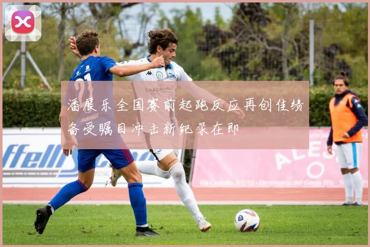 潘展乐全国赛前起跑反应再创佳绩备受瞩目冲击新纪录在即