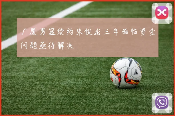 广厦男篮续约朱俊龙三年面临资金问题亟待解决