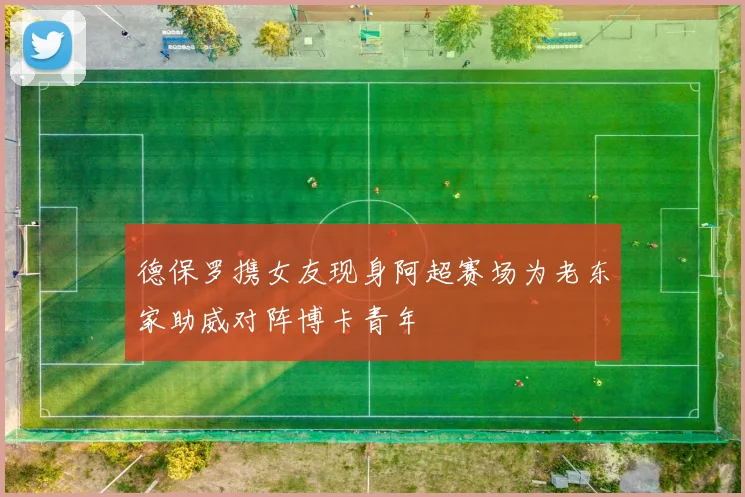 德保罗携女友现身阿超赛场为老东家助威对阵博卡青年