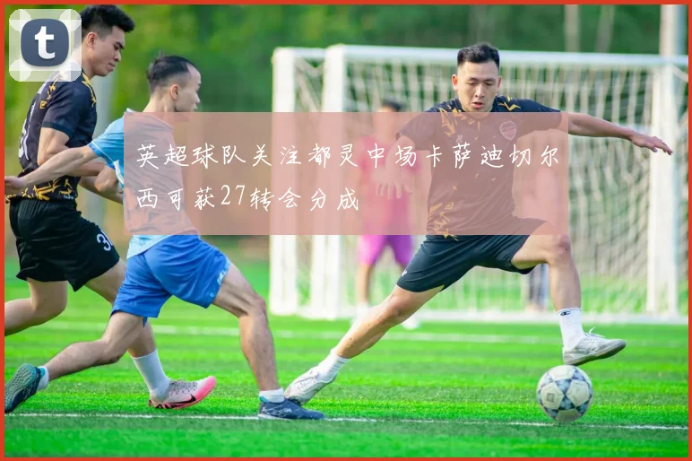 英超球队关注都灵中场卡萨迪切尔西可获27转会分成